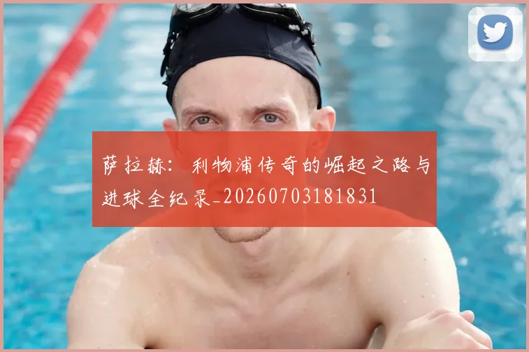 萨拉赫：利物浦传奇的崛起之路与进球全纪录_20260703181831