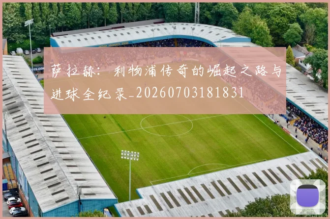萨拉赫：利物浦传奇的崛起之路与进球全纪录_20260703181831