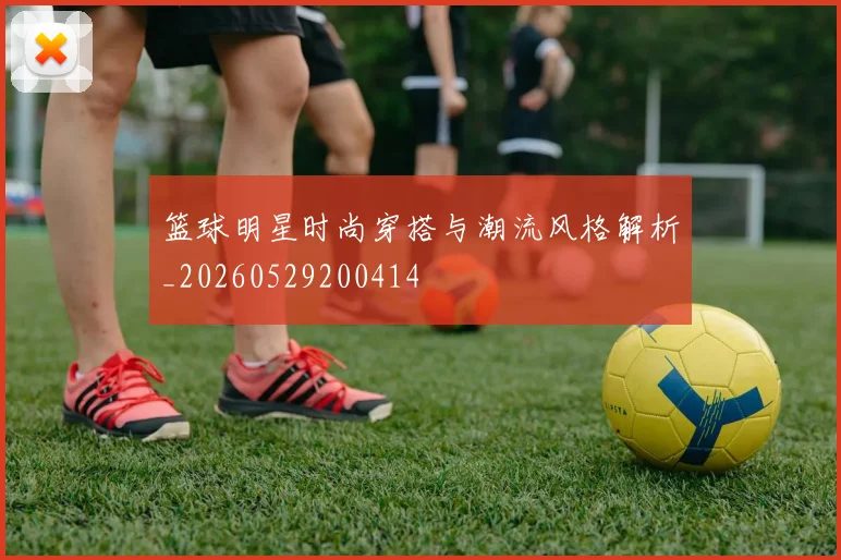 篮球明星时尚穿搭与潮流风格解析_20260529200414