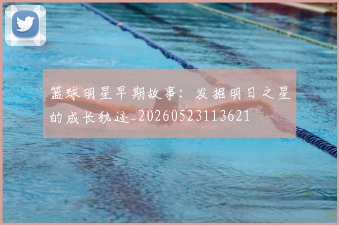 篮球明星早期故事：发掘明日之星的成长轨迹_20260523113621