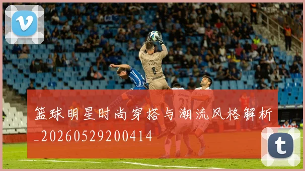 篮球明星时尚穿搭与潮流风格解析_20260529200414